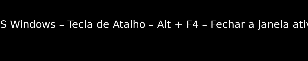 MS Windows – Tecla de Atalho – Alt + F4 – Fechar a janela ativa